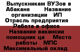 Выпускникам ВУЗов в Абакане!!!  › Название организации ­ ИП › Отрасль предприятия ­ Работа в офисе › Название вакансии ­ помощник(ца) › Место работы ­ МПС › Максимальный оклад ­ 38 000 › Возраст от ­ 23 - Хакасия респ., Абакан г. Работа » Вакансии   